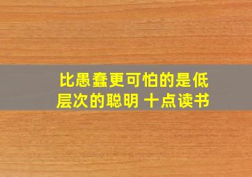 比愚蠢更可怕的是低层次的聪明 十点读书